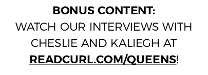 BONUS CONTENT: WATCH OUR INTERVIEWS WITH CHESLIE AND KALIEGH AT READCURL COM QUEENS 