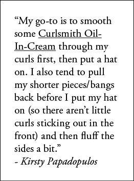  My go-to is to smooth some Curlsmith Oil-In-Cream through my curls first, then put a hat on  I also tend to pull my    