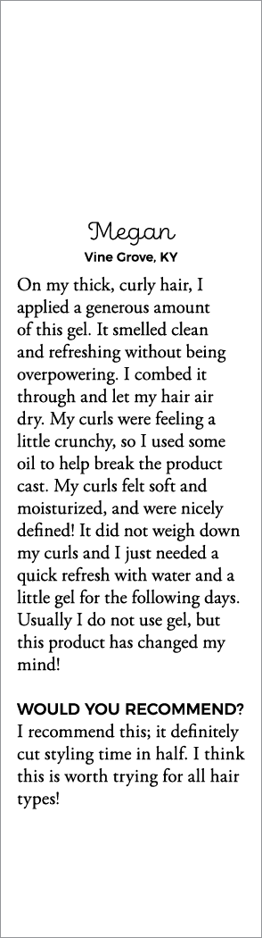 Megan Vine Grove, KY On my thick, curly hair, I applied a generous amount of this gel  It smelled clean and refreshin   