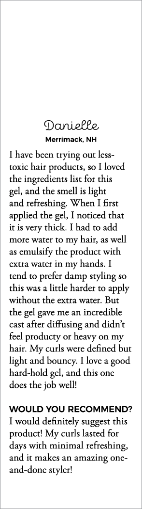 Danielle Merrimack, NH I have been trying out less-toxic hair products, so I loved the ingredients list for this gel,   