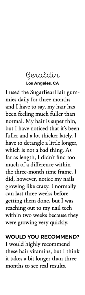 Geraldin Los Angeles, CA I used the SugarBearHair gummies daily for three months and I have to say, my hair has been    