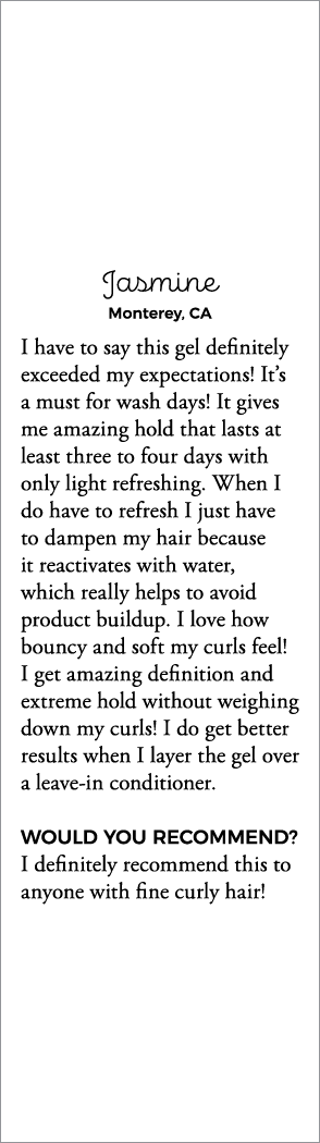 Jasmine Monterey, CA I have to say this gel definitely exceeded my expectations  It s a must for wash days  It gives    