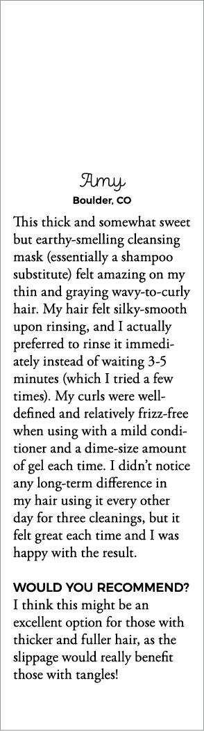 Amy Boulder, CO This thick and somewhat sweet but earthy-smelling cleansing mask (essentially a shampoo substitute) f   