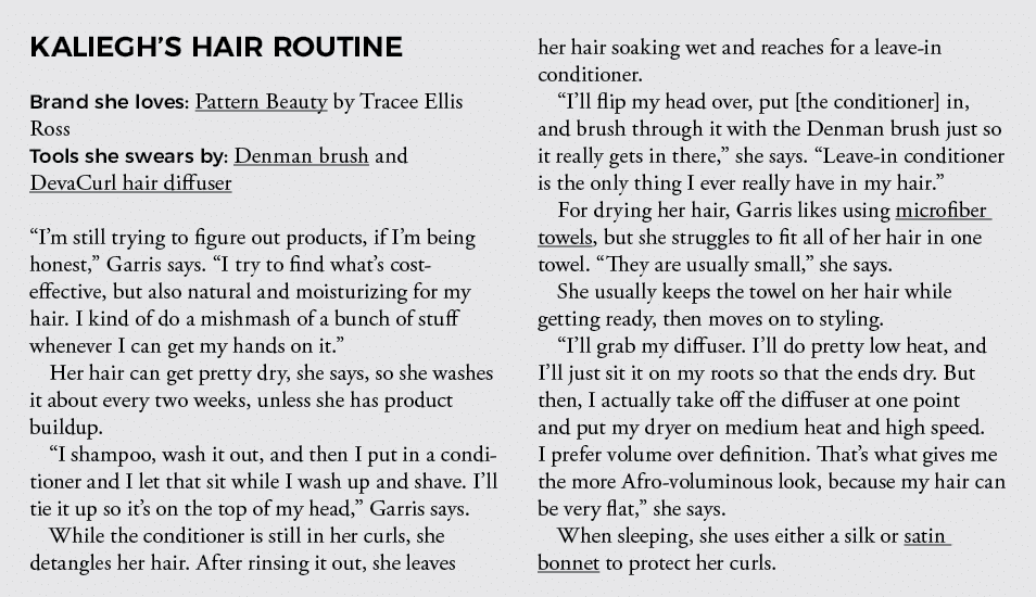 KALIEGH S HAIR ROUTINE Brand she loves: Pattern Beauty by Tracee Ellis Ross Tools she swears by: Denman brush and Dev   