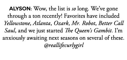 ALYSON: Wow, the list is so long  We ve gone through a ton recently  Favorites have included Yellowstone, Atlanta, Oz   