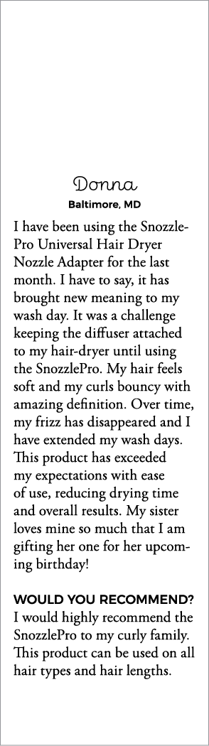 Donna Baltimore, MD I have been using the Snozzle Pro Universal Hair Dryer Nozzle Adapter for the last month  I have    