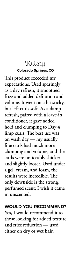 Kristy Colorado Springs, CO This product exceeded my expectations  Used sparingly as a dry refresh, it smoothed frizz   