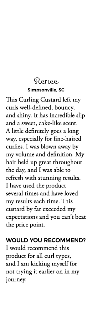 Renee Simpsonville, SC This Curling Custard left my curls well-defined, bouncy, and shiny  It has incredible slip and   