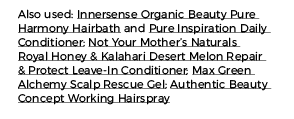 Also used: Innersense Organic Beauty Pure Harmony Hairbath and Pure Inspiration Daily Conditioner; Not Your Mother s    