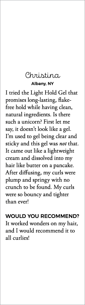 Christina Albany, NY I tried the Light Hold Gel that promises long-lasting, flake-free hold while having clean, natur   