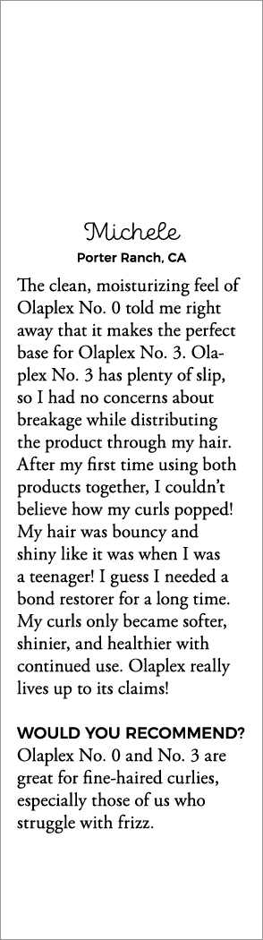 Michele Porter Ranch, CA The clean, moisturizing feel of Olaplex No  0 told me right away that it makes the perfect b   