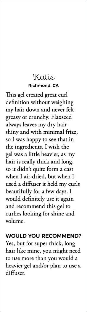 Katie Richmond, CA This gel created great curl definition without weighing my hair down and never felt greasy or crun   