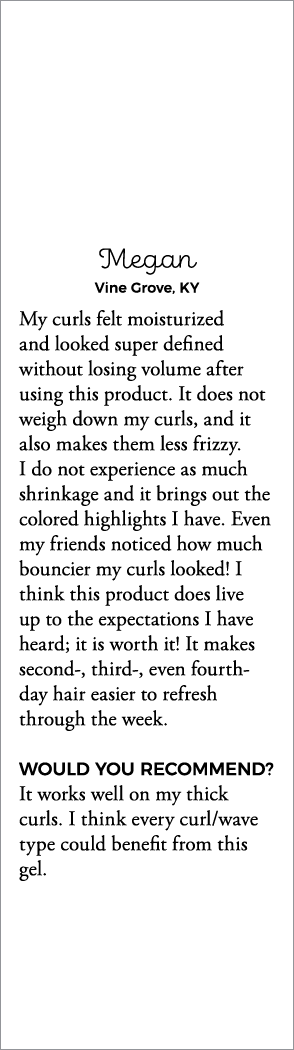 Megan Vine Grove, KY My curls felt moisturized and looked super defined without losing volume after using this produc   