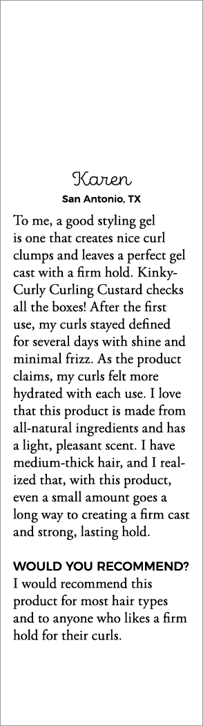 Karen San Antonio, TX To me, a good styling gel is one that creates nice curl clumps and leaves a perfect gel cast wi   