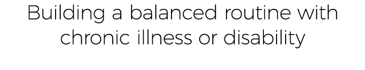 Building a balanced routine with chronic illness or disability