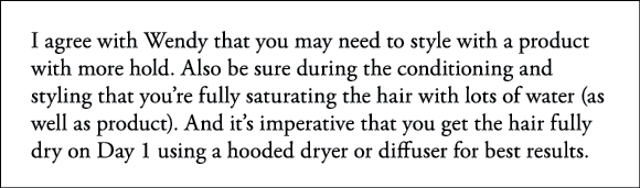 I agree with Wendy that you may need to style with a product with more hold  Also be sure during the conditioning and   
