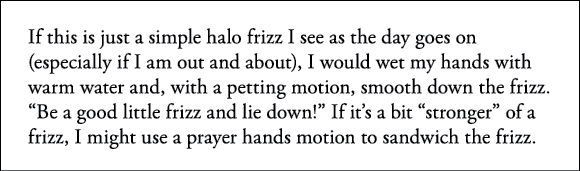 If this is just a simple halo frizz I see as the day goes on (especially if I am out and about), I would wet my hands   
