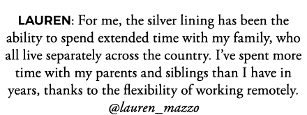 LAUREN: For me, the silver lining has been the ability to spend extended time with my family, who all live separately   