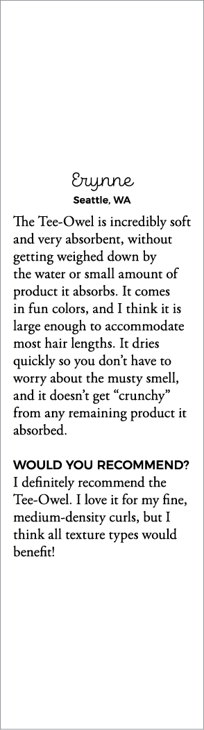 Erynne Seattle, WA The Tee-Owel is incredibly soft and very absorbent, without getting weighed down by the water or s   