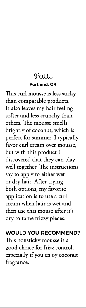 Patti Portland, OR This curl mousse is less sticky than comparable products  It also leaves my hair feeling softer an   