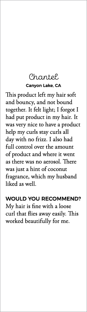 Chantel Canyon Lake, CA This product left my hair soft and bouncy, and not bound together  It felt light; I forgot I    