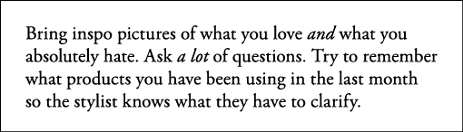 Bring inspo pictures of what you love and what you absolutely hate  Ask a lot of questions  Try to remember what prod   