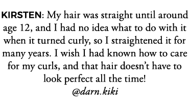 KIRSTEN: My hair was straight until around age 12, and I had no idea what to do with it when it turned curly, so I st   