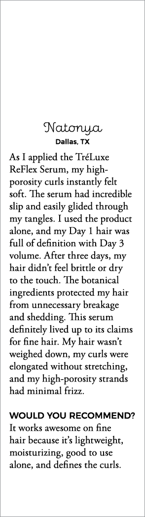 Natonya Dallas, TX As I applied the TréLuxe ReFlex Serum, my high-porosity curls instantly felt soft  The serum had i   